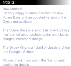 5/2013 New Models! Im very happy to announce that the new Volare Bass and an updated version of the Gypsy are available  The Volare Bass is a synthesis of everything Ive learned about archtop guitar and classic stringed instrument design.  The Gypsy King is a hybrid of classic archtop and Djangos Selmer  Please check them out in the Instrument section for details